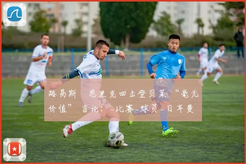 路易斯・恩里克回击登贝莱 “毫无价值” 言论：_比赛_球员_日耳曼