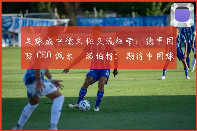 足球成中德文化交流纽带，德甲国际 CEO 佩尔・诺伯特：期待中国球员登场