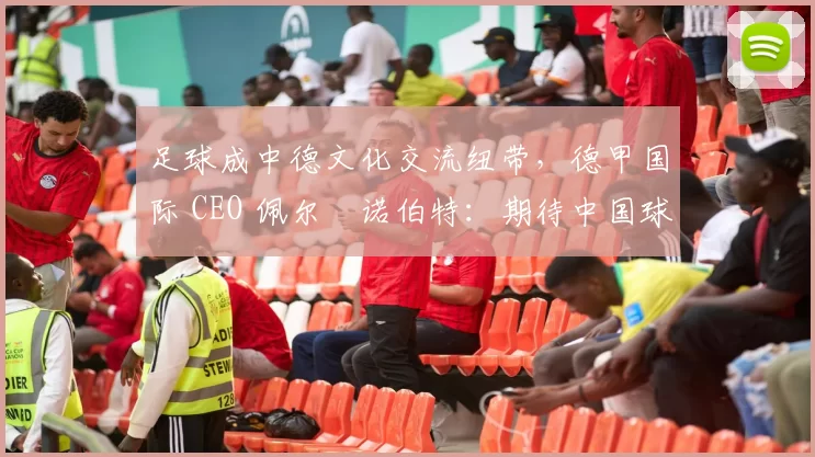 足球成中德文化交流纽带，德甲国际 CEO 佩尔・诺伯特：期待中国球员登场