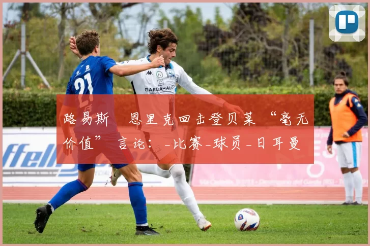 路易斯・恩里克回击登贝莱 “毫无价值” 言论：_比赛_球员_日耳曼