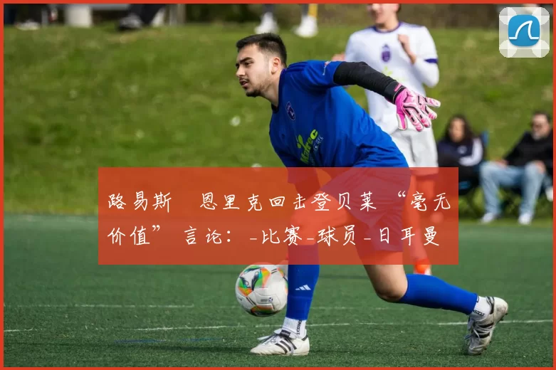 路易斯・恩里克回击登贝莱 “毫无价值” 言论：_比赛_球员_日耳曼