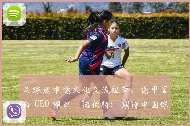足球成中德文化交流纽带，德甲国际 CEO 佩尔・诺伯特：期待中国球员登场