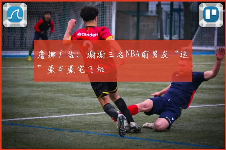 詹娜广告：谢谢三名NBA前男友“送”豪车豪宅飞机