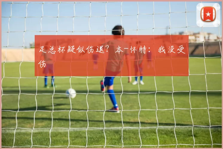 足总杯疑似伤退？本-怀特：我没受伤