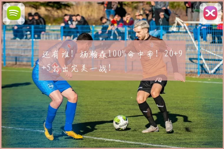 还有谁！杨瀚森100%命中率！20+9+5打出完美一战！