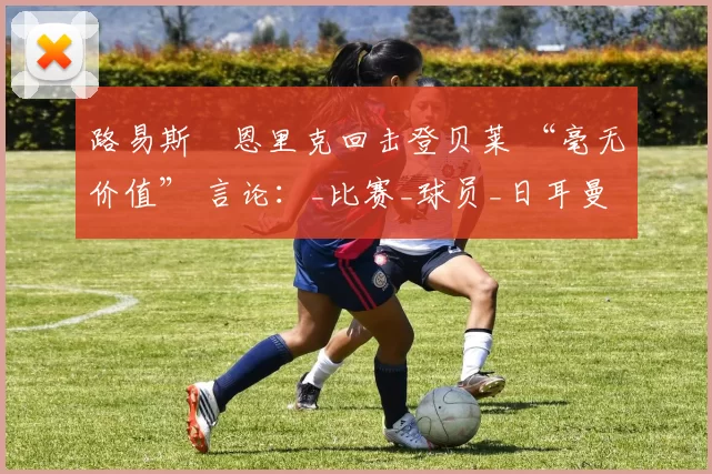 路易斯・恩里克回击登贝莱 “毫无价值” 言论：_比赛_球员_日耳曼