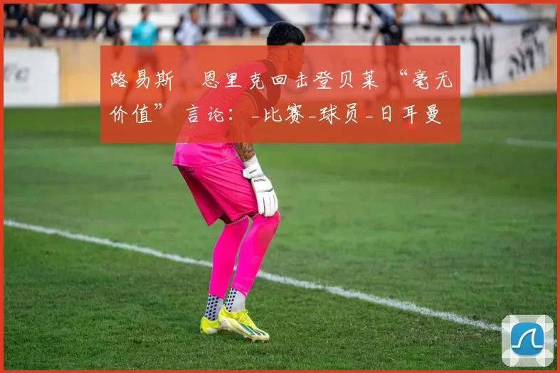 路易斯・恩里克回击登贝莱 “毫无价值” 言论：_比赛_球员_日耳曼
