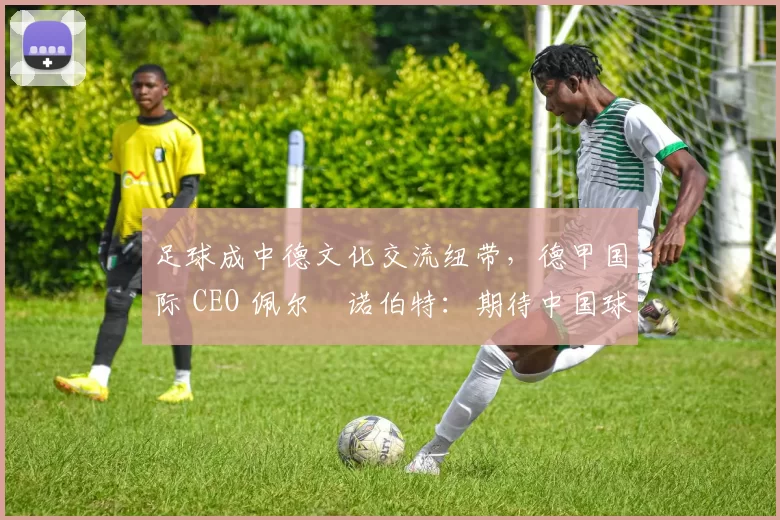 足球成中德文化交流纽带，德甲国际 CEO 佩尔・诺伯特：期待中国球员登场