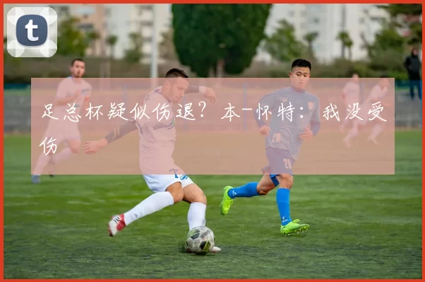足总杯疑似伤退？本-怀特：我没受伤