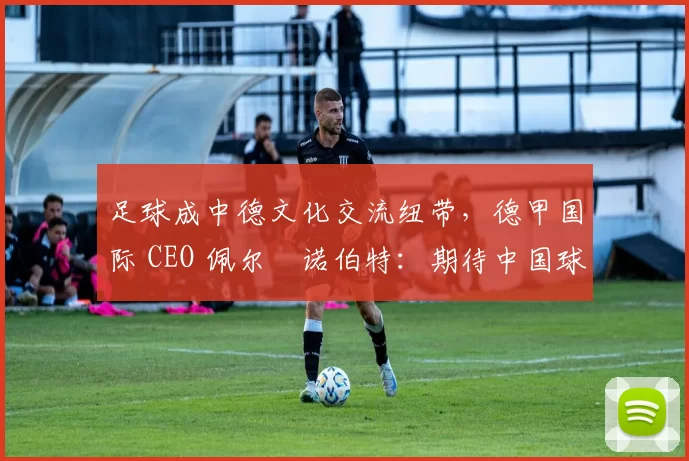 足球成中德文化交流纽带，德甲国际 CEO 佩尔・诺伯特：期待中国球员登场