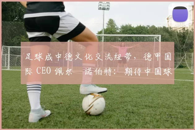 足球成中德文化交流纽带,德甲国际 CEO 佩尔・诺伯特:期待中国球员登场