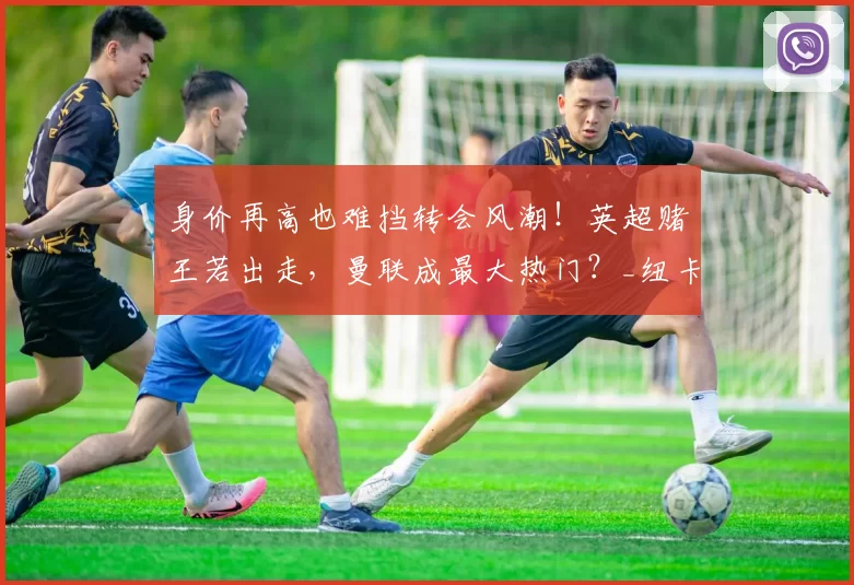 身价再高也难挡转会风潮！英超赌王若出走，曼联成最大热门？_纽卡斯尔_中场_意大利国家队