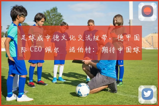 足球成中德文化交流纽带，德甲国际 CEO 佩尔・诺伯特：期待中国球员登场