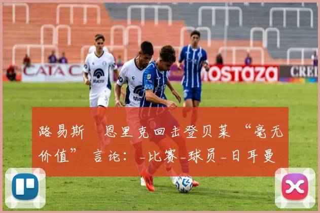 路易斯・恩里克回击登贝莱 “毫无价值” 言论：_比赛_球员_日耳曼
