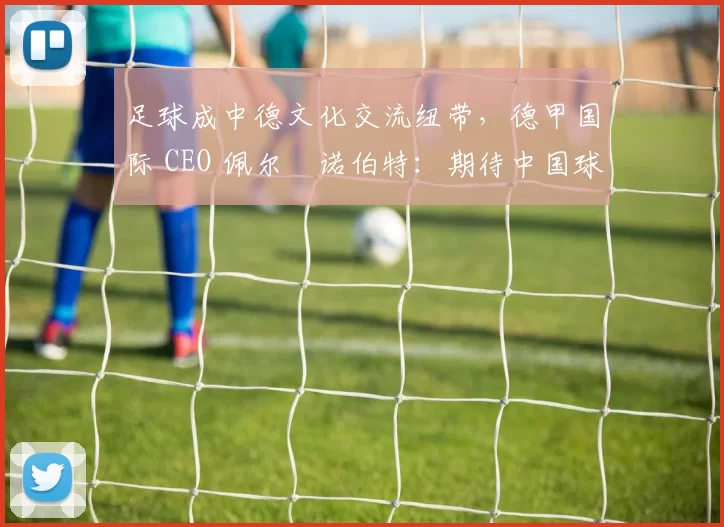 足球成中德文化交流纽带，德甲国际 CEO 佩尔・诺伯特：期待中国球员登场