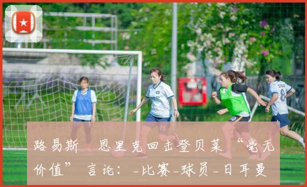 路易斯・恩里克回击登贝莱 “毫无价值” 言论：_比赛_球员_日耳曼