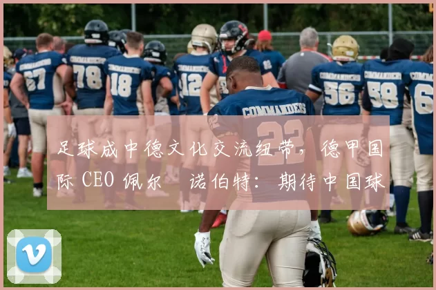 足球成中德文化交流纽带，德甲国际 CEO 佩尔・诺伯特：期待中国球员登场