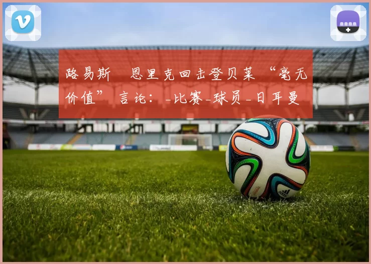 路易斯・恩里克回击登贝莱 “毫无价值” 言论：_比赛_球员_日耳曼
