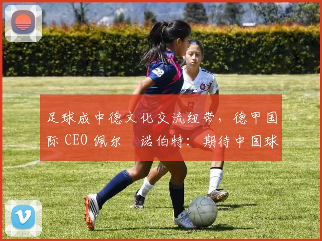 足球成中德文化交流纽带，德甲国际 CEO 佩尔・诺伯特：期待中国球员登场