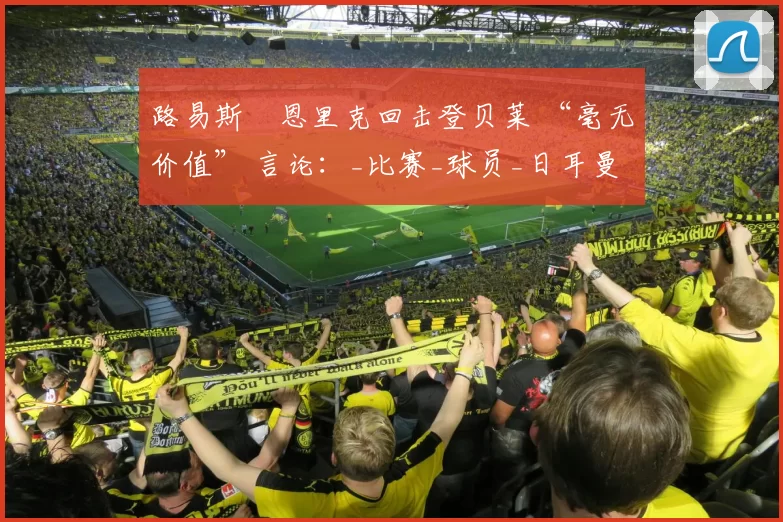 路易斯・恩里克回击登贝莱 “毫无价值” 言论：_比赛_球员_日耳曼