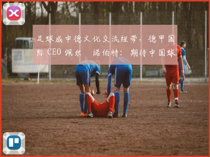 足球成中德文化交流纽带，德甲国际 CEO 佩尔・诺伯特：期待中国球员登场