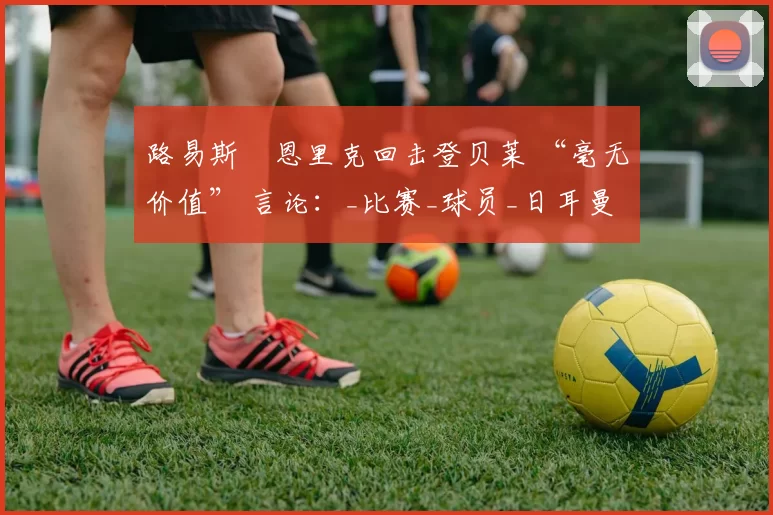 路易斯・恩里克回击登贝莱 “毫无价值” 言论：_比赛_球员_日耳曼