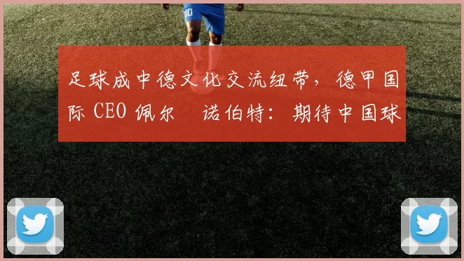 足球成中德文化交流纽带，德甲国际 CEO 佩尔・诺伯特：期待中国球员登场