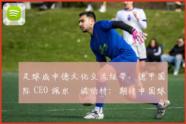 足球成中德文化交流纽带,德甲国际 CEO 佩尔・诺伯特:期待中国球员登场