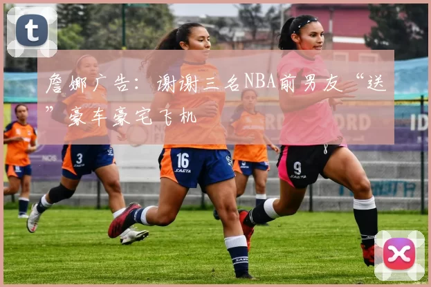 詹娜广告：谢谢三名NBA前男友“送”豪车豪宅飞机