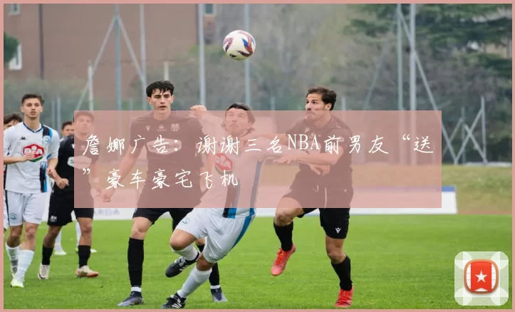 詹娜广告：谢谢三名NBA前男友“送”豪车豪宅飞机