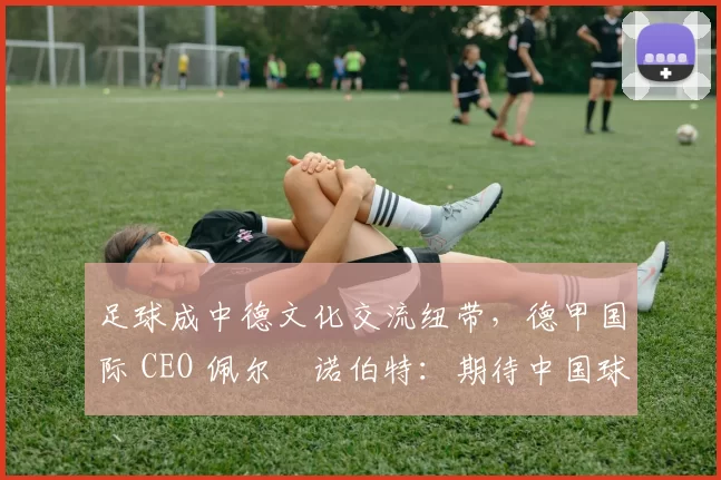 足球成中德文化交流纽带，德甲国际 CEO 佩尔・诺伯特：期待中国球员登场