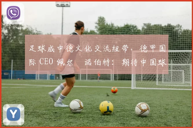 足球成中德文化交流纽带，德甲国际 CEO 佩尔・诺伯特：期待中国球员登场