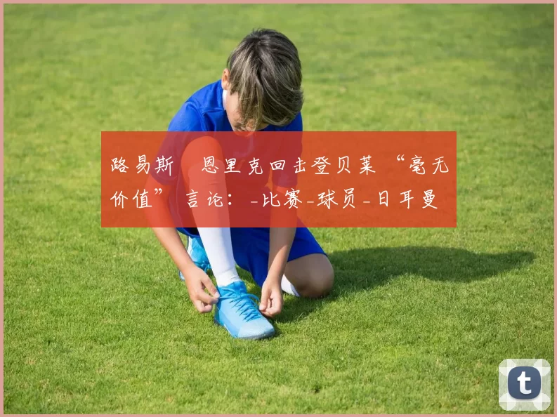 路易斯・恩里克回击登贝莱 “毫无价值” 言论:_比赛_球员_日耳曼