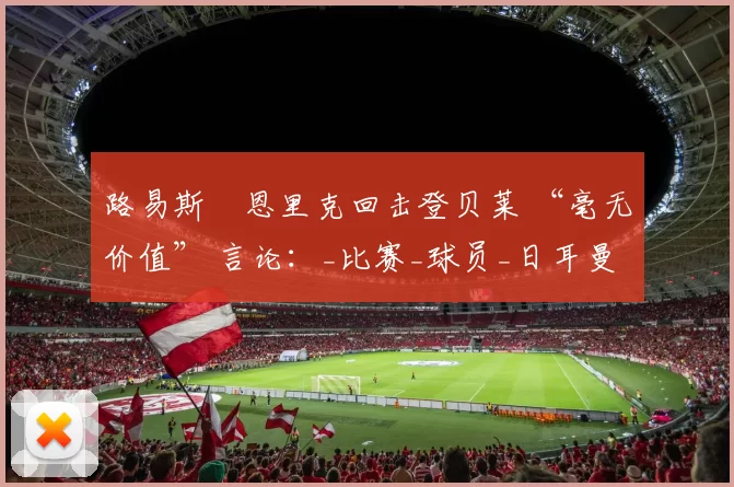 路易斯・恩里克回击登贝莱 “毫无价值” 言论：_比赛_球员_日耳曼