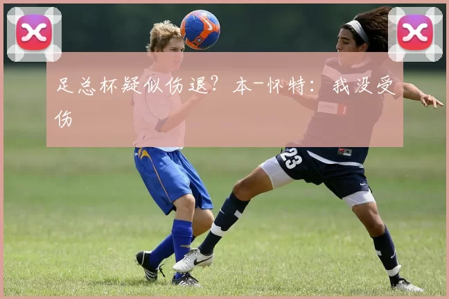 足总杯疑似伤退？本-怀特：我没受伤