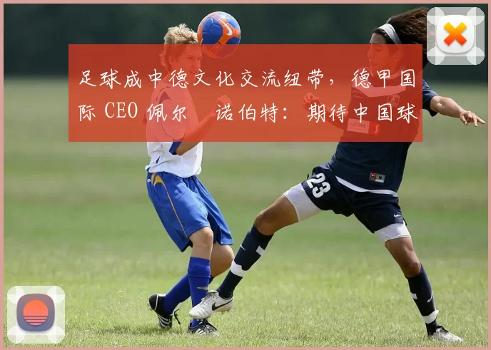 足球成中德文化交流纽带，德甲国际 CEO 佩尔・诺伯特：期待中国球员登场