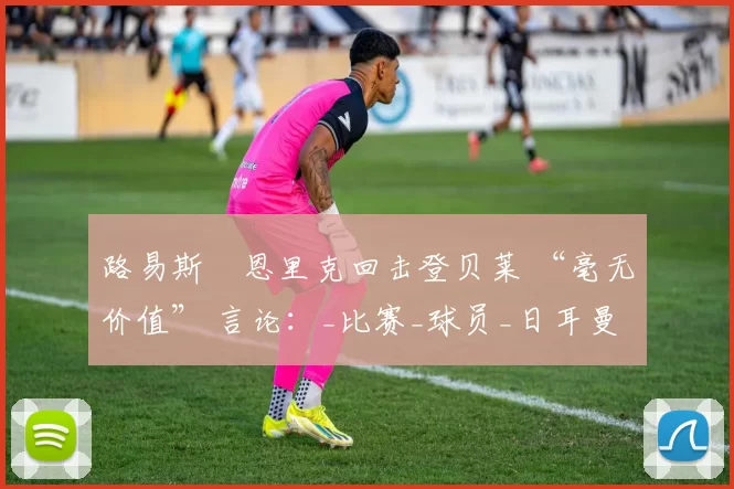 路易斯・恩里克回击登贝莱 “毫无价值” 言论：_比赛_球员_日耳曼