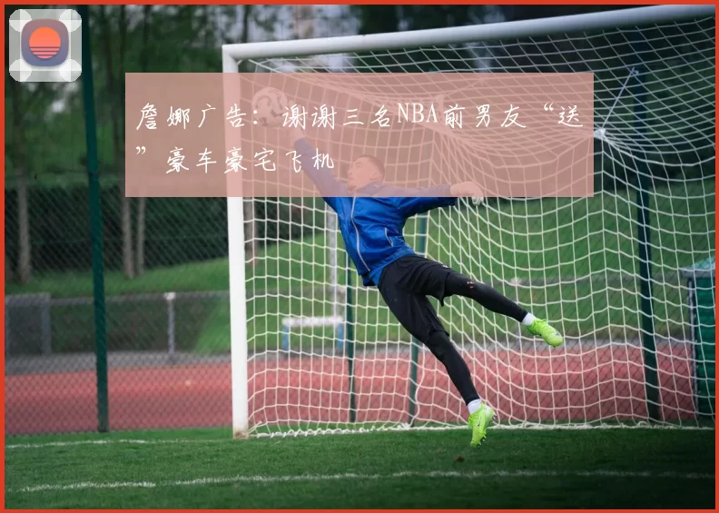 詹娜广告:谢谢三名NBA前男友“送”豪车豪宅飞机