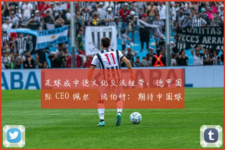足球成中德文化交流纽带,德甲国际 CEO 佩尔・诺伯特:期待中国球员登场