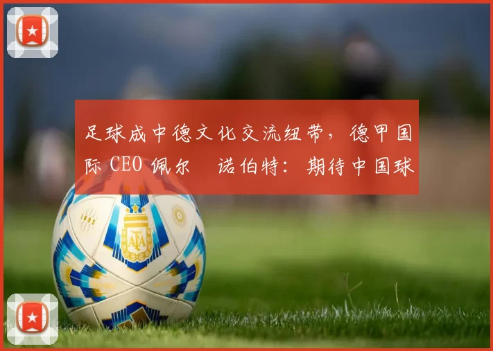 足球成中德文化交流纽带，德甲国际 CEO 佩尔・诺伯特：期待中国球员登场