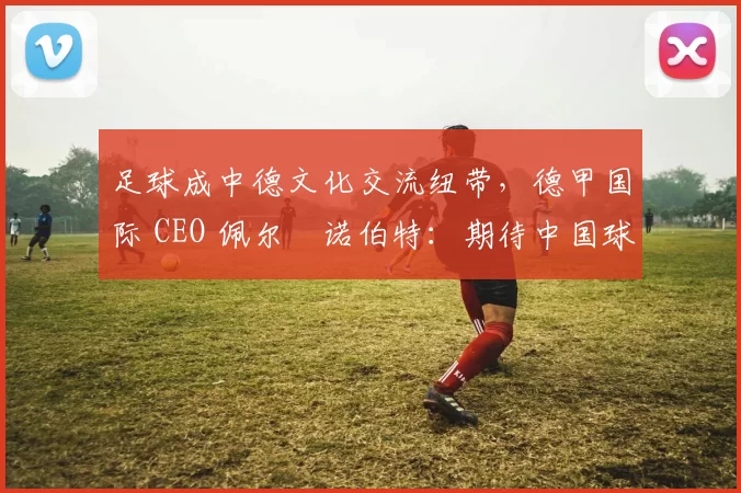足球成中德文化交流纽带，德甲国际 CEO 佩尔・诺伯特：期待中国球员登场