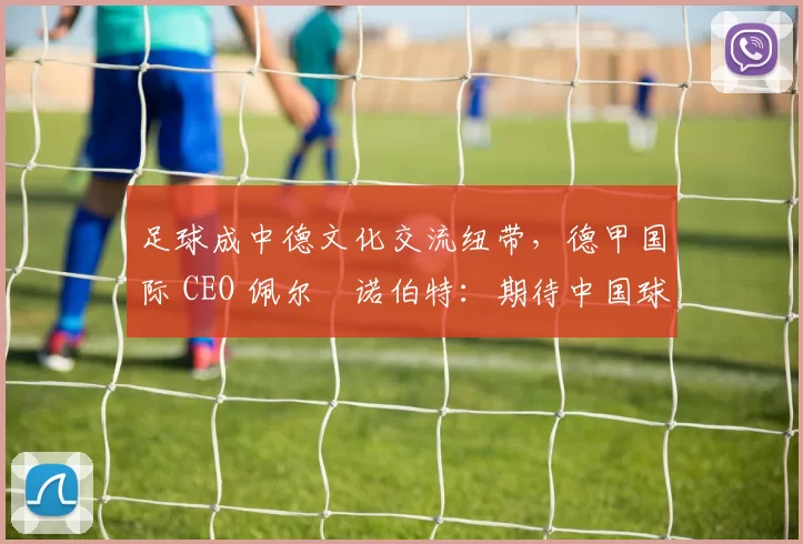 足球成中德文化交流纽带，德甲国际 CEO 佩尔・诺伯特：期待中国球员登场