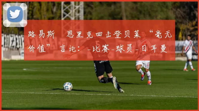 路易斯・恩里克回击登贝莱 “毫无价值” 言论：_比赛_球员_日耳曼
