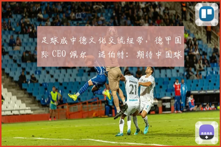 足球成中德文化交流纽带，德甲国际 CEO 佩尔・诺伯特：期待中国球员登场