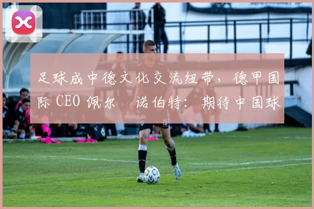 足球成中德文化交流纽带，德甲国际 CEO 佩尔・诺伯特：期待中国球员登场