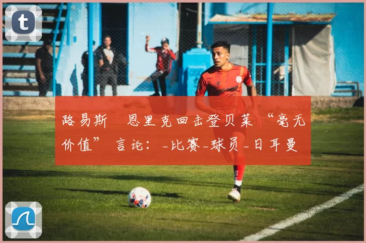 路易斯・恩里克回击登贝莱 “毫无价值” 言论：_比赛_球员_日耳曼