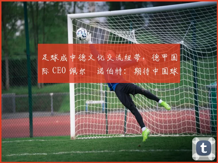 足球成中德文化交流纽带，德甲国际 CEO 佩尔・诺伯特：期待中国球员登场