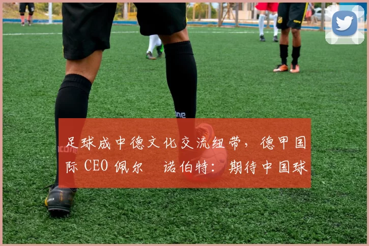 足球成中德文化交流纽带，德甲国际 CEO 佩尔・诺伯特：期待中国球员登场