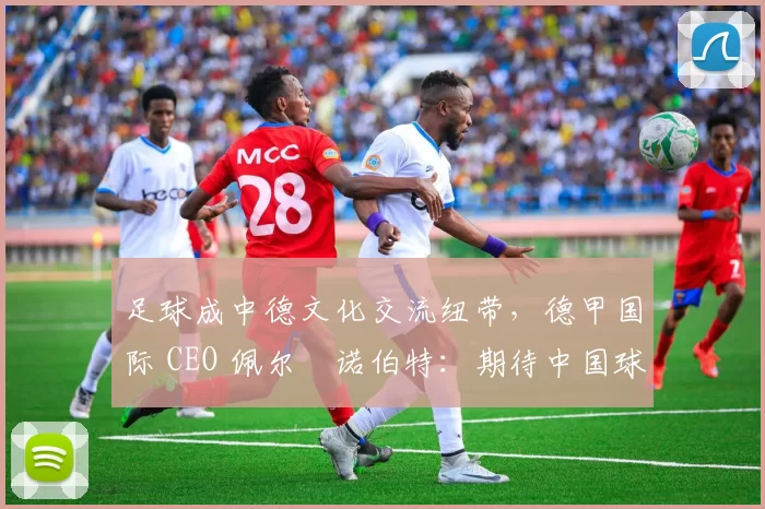 足球成中德文化交流纽带，德甲国际 CEO 佩尔・诺伯特：期待中国球员登场