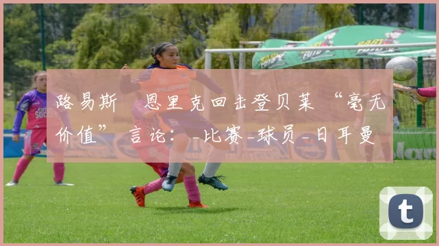 路易斯・恩里克回击登贝莱 “毫无价值” 言论：_比赛_球员_日耳曼
